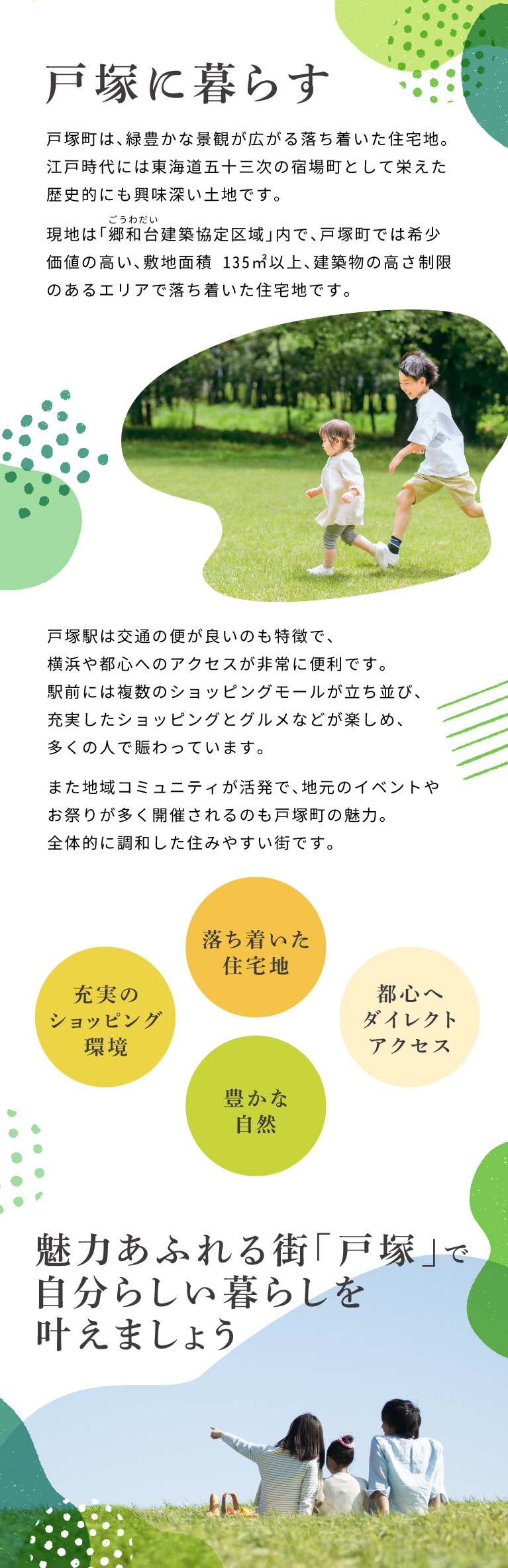 戸塚に暮らす　戸塚町は、緑豊かな景観が広がる落ち着いた住宅地。江戸時代には東海道五十三次の宿場町として栄えた歴史的にも興味深い土地です。 現地は「郷和台建築協定区域」内で、戸塚町では希少価値の高い、敷地面積 135㎡以上、建築物の高さ制限のあるエリアで落ち着いた住宅地です。 戸塚駅は交通の便が良いのも特徴で横浜や都心へのアクセスが非常に便利です。 駅前には複数のショッピングモールが立ち並び、充実したショッピングとグルメなどが楽しめ、多くの人で賑わっています。 また地域コミュニティが活発で、地元のイベントやお祭りが多く開催されるのも戸塚町の魅力。全体的に調和した住みやすい街です。