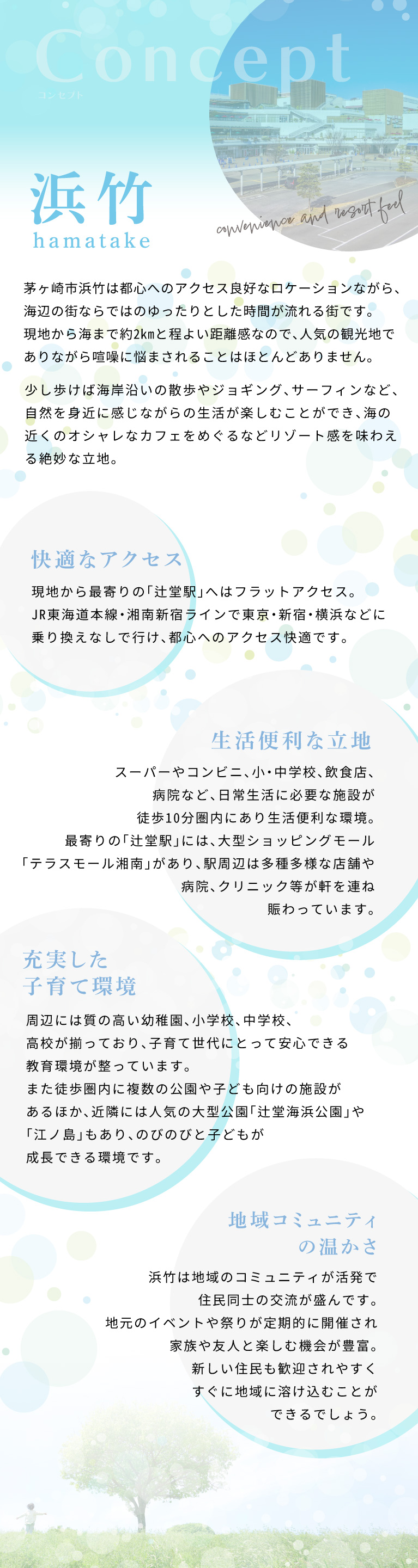 茅ヶ崎市浜竹は都心へのアクセス良好なロケーションながら、海辺の街ならではのゆったりとした時間が流れる街です。　現地から海までは2㎞超と程よい距離感なので、人気の観光地でありながら喧噪に悩まされることはほとんどありません。　少し歩けば海岸沿いの散歩やジョギング、サーフィンなど、自然を身近に感じながらの生活が楽しむことができ、海の近くのオシャレなカフェをめぐるなどリゾート感を味わえる絶妙な立地。　現地から最寄りの「辻堂駅」へはフラットアクセス。JR東海道本線・湘南新宿ラインで東京・新宿・横浜などに乗り換えなしで行け、都心へのアクセス快適です。　スーパーやコンビニ、小・中学校、飲食店、病院など、日常生活に必要な施設が徒歩10分圏内にあり、生活便利な環境。最寄りの「辻堂駅」には、大型ショッピングモール 「テラスモール湘南」があり、駅周辺は多種多様な店舗や病院、クリニック等が軒を連ね、賑わっています。　浜竹は地域のコミュニティが活発で、住民同士の交流が盛んです。地元のイベントや祭りが定期的に開催され、家族や友人と楽しむ機会が豊富。新しい住民も歓迎されやすく、すぐに地域に溶け込むことができるでしょう。 周辺には質の高い幼稚園、小学校、中学校、高校が揃っており、子育て世代にとって安心できる教育環境が整っています。また徒歩圏内に複数の公園や子ども向けの 施設があるほか、近隣には人気の大型公園「辻堂海浜公園」や「江ノ島」もあり、のびのびと子どもが成長できる環境です。