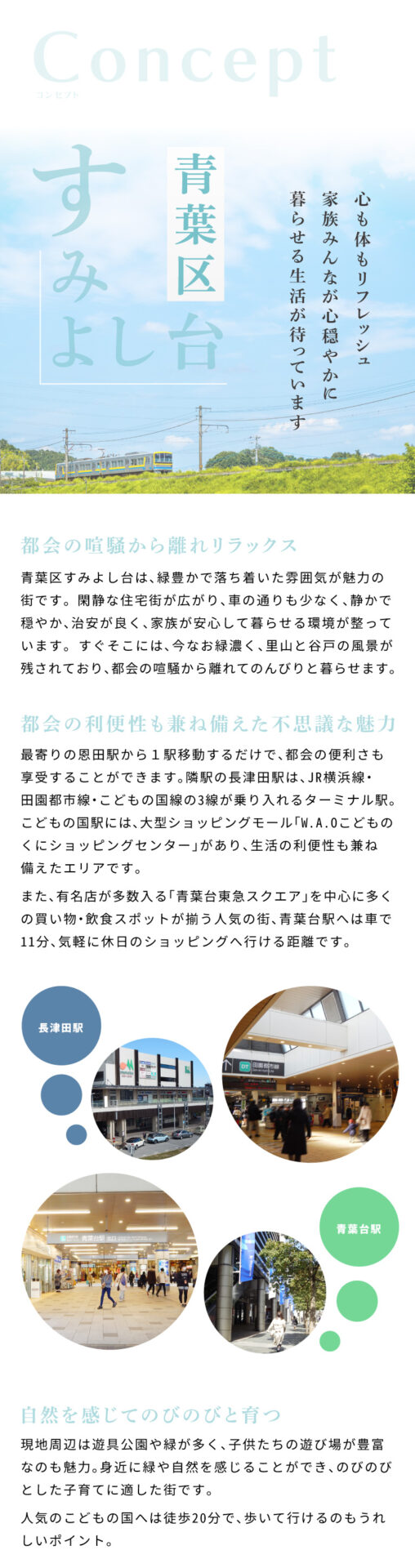 ラシット横浜 すみよし台 全5棟 第1期3棟 ｜ 心も体もリフレッシュ家族みんなが心穏やかに暮らせる生活が待っています　青葉区すみよし台は、緑豊かで落ち着いた雰囲気が魅力の街です。 閑静な住宅街が広がり、車の通りも少なく、静かで穏やか、治安が良く、家族が安心して暮らせる環境が整っています。 すぐそこには、今なお緑濃く、里山と谷戸の風景が残されており、都会の喧騒から離れてのんびりと暮らせます。　最寄りの恩田駅から１駅移動するだけで、都会の便利さも享受することができます。隣駅の長津田駅は、JR横浜線・田園都市線・こどもの国線の3線が乗り入れるターミナル駅。こどもの国駅には、大型ショッピングモール「W.A.Oこどもの くにショッピングセンター」があり、生活の利便性も兼ね備えたエリアです。また、有名店が多数入る「青葉台東急スクエア」を中心に多くの買い物・飲食スポットが揃う人気の街、青葉台駅へは車で11分、気軽に休日のショッピングへ行ける距離です。　現地周辺は遊具公園や緑が多く、子供たちの遊び場が豊富なのも魅力。身近に緑や自然を感じることができ、のびのびとした子育てに適した街です。人気のこどもの国へは徒歩20分で、歩いて行けるのもうれしいポイント。