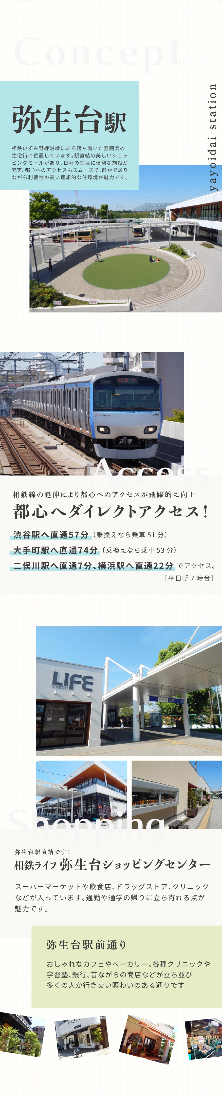 弥生台駅：yayoidai station 相鉄いずみ野線沿線にある落ち着いた雰囲気の住宅街に位置しています。駅直結の美しいショッピングモールがあり、日々の生活に便利な施設が 充実。都心へのアクセスもスムーズで、静かでありながら利便性の高い理想的な住環境が魅力です。 ＊都心へダイレクトアクセス！ 相鉄線の延伸により、東京都心へのアクセスが飛躍的に向上！ 相鉄線・東急直通線を利用し渋谷駅へ直通57分、大手町駅へも直通74分（乗換えなら乗車52分）です。 二俣川駅へ直通7分、横浜駅へは直通22分の立地です。［平日朝7時台］ ＊相鉄ライフ 弥生台ショッピングセンター 駅に直結したショッピングセンターで、スーパーマーケットや飲食店、ドラッグストア、クリニックなどが入っています。 日常の買い物が便利にできるだけでなく、ちょっとした外食にも便利です。 通勤や通学の帰りに立ち寄れる点が魅力です。 ＊弥生台駅前通り おしゃれなカフェやベーカリー、各種クリニックや 学習塾、銀行、昔ながらの商店などが立ち並び 多くの人が行き交い賑わいのある通りです