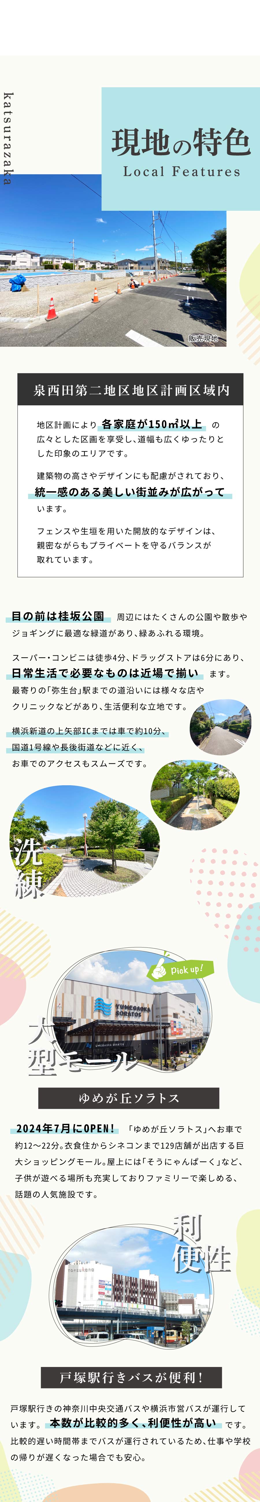 現地の特色 ＊ 「泉西田第二地区地区計画区域内」 地区計画により各家庭が150㎡以上の広々とした区画を享受し、道幅も広くゆったりとした印象のエリアです。 建築物の高さやデザインにも配慮がされており、統一感のある美しい街並みが広がっています。 フェンスや生垣を用いた開放的なデザインは、親密ながらもプライベートを守るバランスが取れています。 目の前は桂坂公園。周辺にはたくさんの公園や散歩やジョギングに最適な緑道があり、緑あふれる環境。 スーパー・コンビニは徒歩4分、ドラッグストアも6分にあり、日常生活で必要なものは近場で揃います。 最寄りの「弥生台」駅までの道沿いには多くの店やクリニックなどがあるので、通勤や通学の帰りに立ち寄れ便利です。 横浜新道の上矢部ICまでは車で約10分、国道1号線や長後街道などに近く、車を利用してのアクセスがスムーズです。 ＊ゆめが丘ソラトス 2024年7月にOPENしたての「ゆめが丘ソラトス」へは車で約12～22分です。 衣食住からシネコンまで129店舗が出店する巨大ショッピングモール。 屋上には「そうにゃんぱーく」など、子供が遊べる場所も充実しておりファミリーで楽しめ人気の施設です。 ＊戸塚駅行きバスが便利！ 戸塚駅行きの神奈川中央交通バスや横浜市営バスが運行しています。本数が比較的多く、利便性が高いです。 比較的遅い時間帯までバスが運行されているため、仕事や学校の帰りが遅くなった場合でも安心。