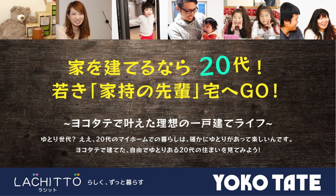 家を建てるなら20代！若き「家持の先輩」宅へGO！～ヨコタテで叶えた理想の一戸建てライフ～　ゆとり世代? ええ、20代のマイホームでの暮らしは、確かにゆとりがあって楽しいんです。 ヨコタテで建てた、自由でゆとりある20代の住まいを見てみよう！