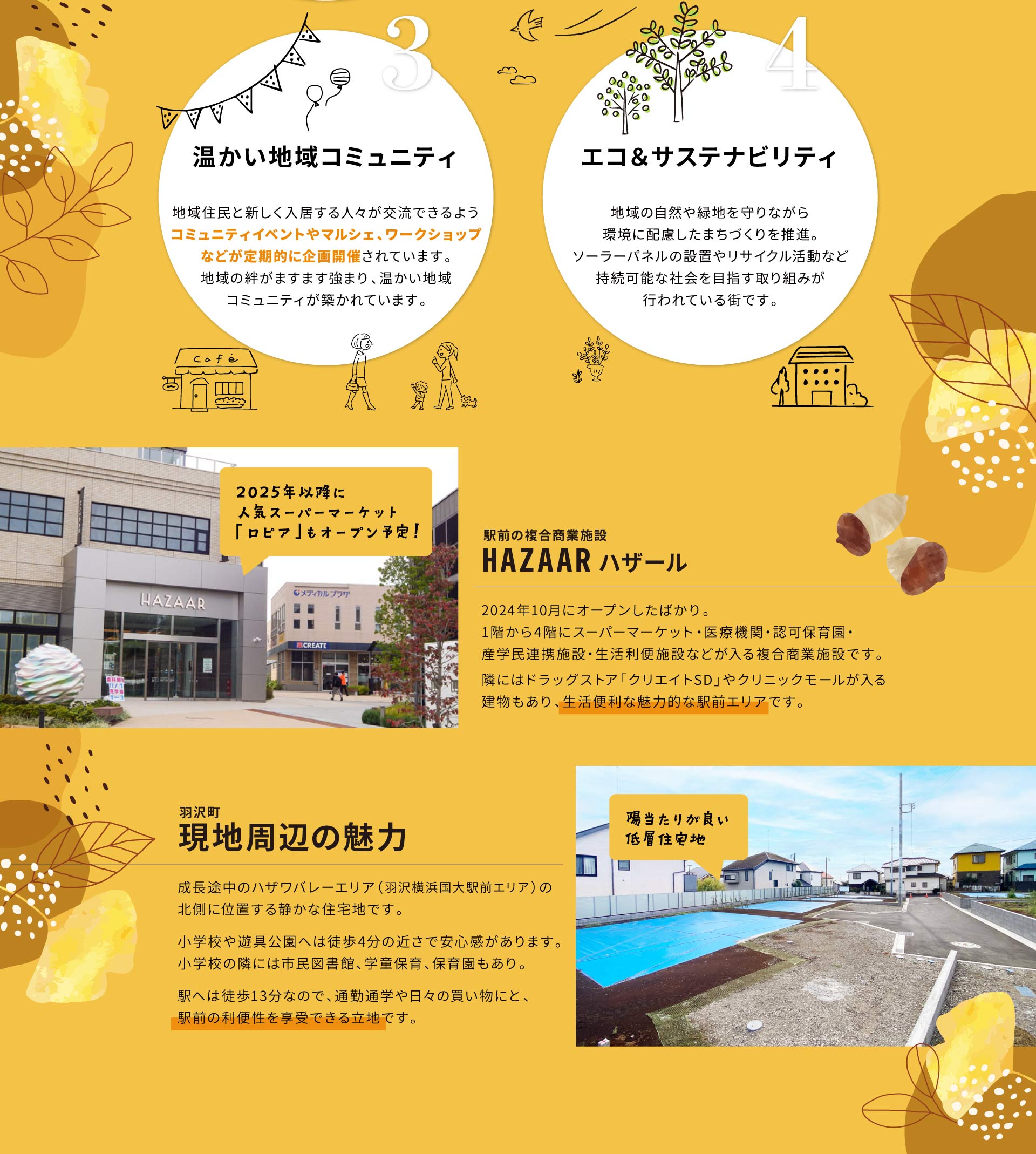 3.温かい地域コミュニティ：地域住民と新しく入居する人々が交流できるようコミュニティイベントやマルシェ、ワークショップなどが定期的に企画開催されています。地域の絆がますます強まり、温かい地域コミュニティが築かれています。 4.エコ＆サステナビリティ：地域の自然や緑地を守りながら環境に配慮したまちづくりを推進。ソーラーパネルの設置やリサイクル活動など持続可能な社会を目指す取り組みが行われている街です。 駅前の複合商業施設 HAZAAR ハザール：2024年10月にオープンしたばかり。1階から4階にスーパーマーケット・医療機関・認可保育園・産学民連携施設・生活利便施設などが入る複合商業施設です。隣にはドラッグストア「クリエイトSD」やクリニックモールが入る建物もあり、生活便利な魅力的な駅前エリアです。（2025年以降に人気スーパーマーケット「ロピア」もオープン予定！） 羽沢町 現地周辺の魅力：成長途中のハザワバレーエリア（羽沢横浜国大駅前エリア）の北側に位置する静かな住宅地です。小学校や遊具公園へは徒歩4分の近さで安心感があります。小学校の隣には市民図書館、学童保育、保育園もあり。駅へは徒歩13分なので、通勤通学や日々の買い物にと、駅前の利便性を享受できる立地です。