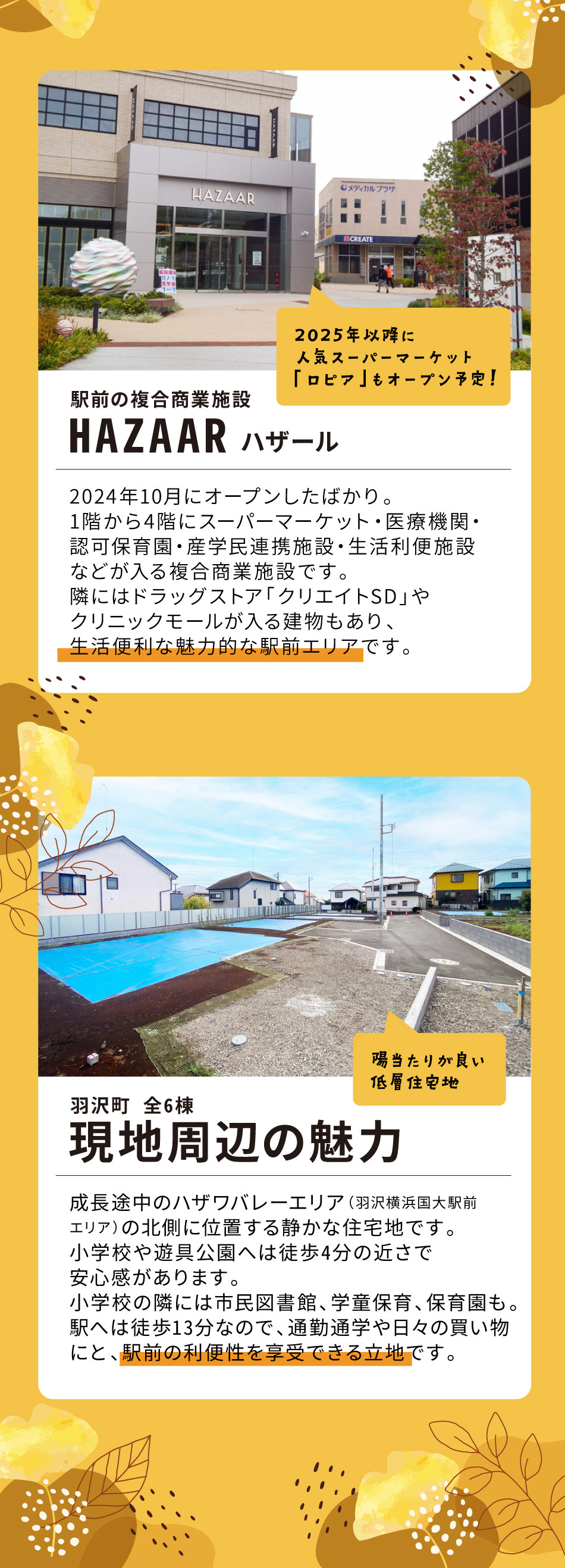 駅前の複合商業施設 HAZAAR ハザール：2024年10月にオープンしたばかり。1階から4階にスーパーマーケット・医療機関・認可保育園・産学民連携施設・生活利便施設などが入る複合商業施設です。隣にはドラッグストア「クリエイトSD」やクリニックモールが入る建物もあり、生活便利な魅力的な駅前エリアです。（2025年以降に人気スーパーマーケット「ロピア」もオープン予定！） 羽沢町 現地周辺の魅力：成長途中のハザワバレーエリア（羽沢横浜国大駅前エリア）の北側に位置する静かな住宅地です。小学校や遊具公園へは徒歩4分の近さで安心感があります。小学校の隣には市民図書館、学童保育、保育園もあり。駅へは徒歩13分なので、通勤通学や日々の買い物にと、駅前の利便性を享受できる立地です。