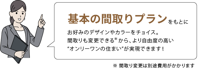 基本の間取りプランをもとに、お好みのデザインやカラーをチョイス。間取りも変更できるから、より自由度の高い “オンリーワンの住まい”が実現できます！ ※ 間取り変更は別途費用がかかります