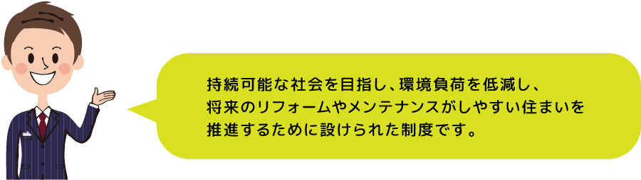 持続可能な社会を目指し、環境負荷を低減し、将来のリフォームやメンテナンスがしやすい住まいを推進するために設けられた制度です。