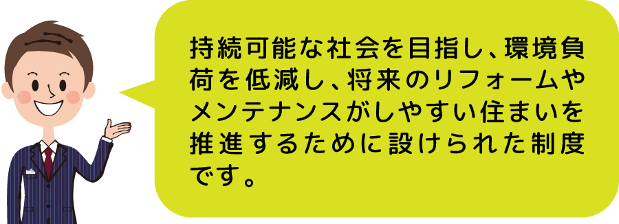 持続可能な社会を目指し、環境負荷を低減し、将来のリフォームやメンテナンスがしやすい住まいを推進するために設けられた制度です。