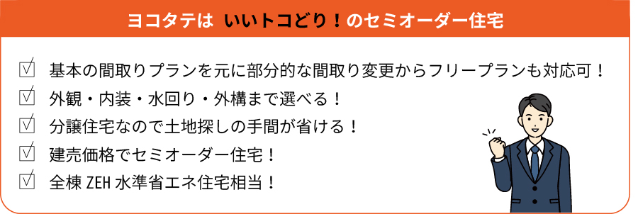 ヨコタテは いいトコどり！のセミオーダー住宅 基本の間取りプランを元に部分的な間取り変更からフリープランも対応可！ 外観・内装・水回り・外構まで選べる！ 分譲住宅なので土地探しの手間が省ける！ 建売価格でセミオーダー住宅！ 全棟ZEH水準省エネ住宅相当！