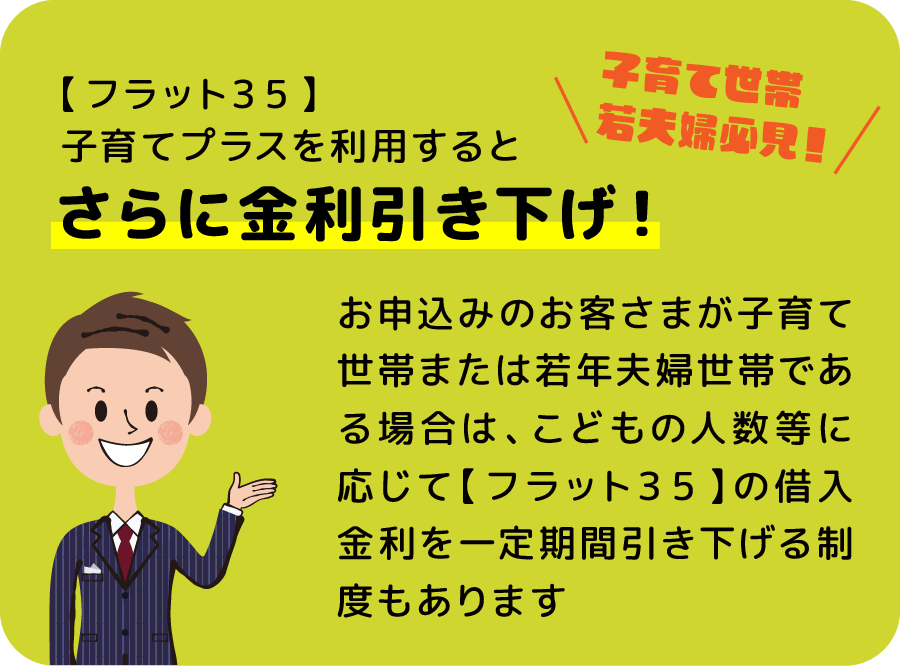 【フラット３５】子育てプラスを利用するとさらに金利引き下げ！ お申込みのお客さまが子育て世帯または若年夫婦世帯である場合は、こどもの人数等に応じて【フラット３５】の借入金利を一定期間引き下げる制度もあります