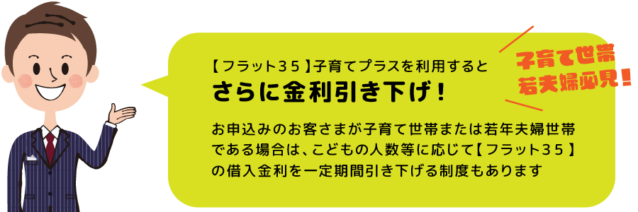 【フラット３５】子育てプラスを利用するとさらに金利引き下げ！ お申込みのお客さまが子育て世帯または若年夫婦世帯である場合は、こどもの人数等に応じて【フラット３５】の借入金利を一定期間引き下げる制度もあります