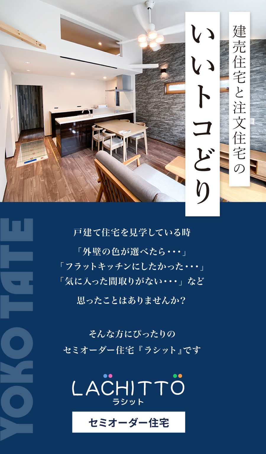 建売住宅と注文住宅のいいトコどり 戸建て住宅を見学している時 「外壁の色が選べたら・・・」 「フラットキッチンにしたかった・・・」 「気に入った間取りがない・・・」 など 思ったことはありませんか？ そんな方にぴったりのセミオーダー住宅 『ラシット』です