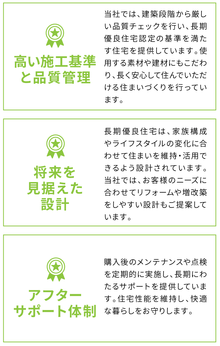 高い施工基準と品質管理 当社では、建築段階から厳しい品質チェックを行い、長期優良住宅認定の基準を満たす住宅を提供しています。使用する素材や建材にもこだわり、長く安心して住んでいただける住まいづくりを行っています。 将来を見据えた設計 長期優良住宅は、家族構成やライフスタイルの変化に合わせて住まいを維持・活用できるよう設計されています。当社では、お客様のニーズに合わせてリフォームや増改築をしやすい設計もご提案しています。 アフターサポート体制 購入後のメンテナンスや点検を定期的に実施し、長期にわたるサポートを提供しています。住宅性能を維持し、快適な暮らしをお守りします。