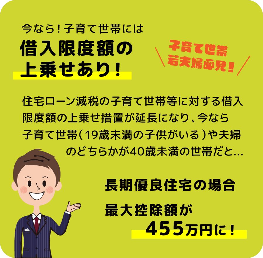 今なら、子育て世帯には借入限度額の上乗せあり！住宅ローン減税の子育て世帯等に対する借入限度額の 上乗せ措置が延長になり、今なら子育て世帯（19歳未満の 子供がいる）や夫婦のどちらかが40歳未満の世帯だと... 長期優良住宅の場合、最大控除額が455万円に！