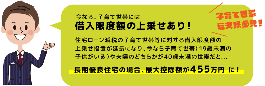 今なら、子育て世帯には借入限度額の上乗せあり！住宅ローン減税の子育て世帯等に対する借入限度額の 上乗せ措置が延長になり、今なら子育て世帯（19歳未満の 子供がいる）や夫婦のどちらかが40歳未満の世帯だと... 長期優良住宅の場合、最大控除額が455万円に！