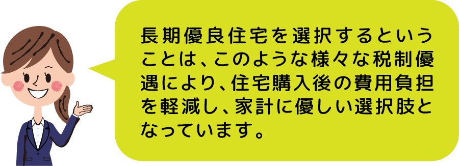 長期優良住宅を選択するということは、このような様々な税制優遇により、住宅購入後の費用負担を軽減し、家計に優しい選択肢となっています。