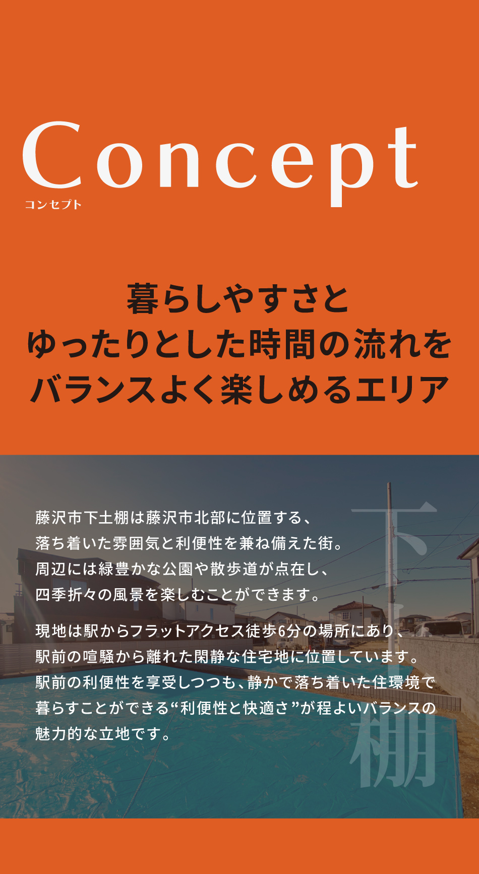 下土棚｜暮らしやすさとゆったりとした時間の流れをバランスよく楽しめるエリア。藤沢市下土棚は藤沢市北部に位置する、落ち着いた雰囲気と利便性を兼ね備えた街。周辺には緑豊かな公園や散歩道が点在し、四季折々の風景を楽しむことができます。現地は駅からフラットアクセス徒歩6分の場所にあり、駅前の喧騒から離れた閑静な住宅地に位置しています。 駅前の利便性を享受しつつも、静かで落ち着いた住環境で暮らすことができる、利便性と快適さが程よいバランスの魅力的なエリアです。