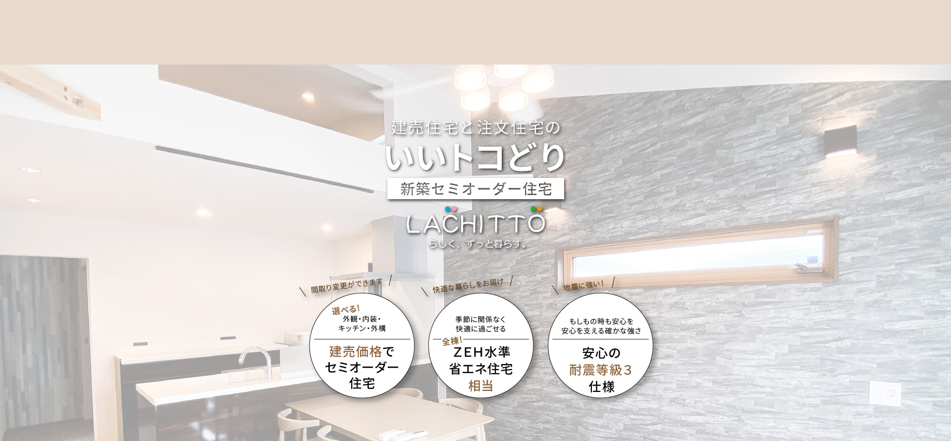 建売住宅と注文住宅のいいトコどり｜新築セミオーダー住宅ラシット｜外観・内装・キッチン・外構が選べ、建売価格でセミオーダー住宅｜季節に関係なく快適に過ごせる、全棟！ＺＥＨ水準省エネ住宅相当｜もしもの時も安心を 安心を支える確かな強さ、安心の耐震等級３仕様