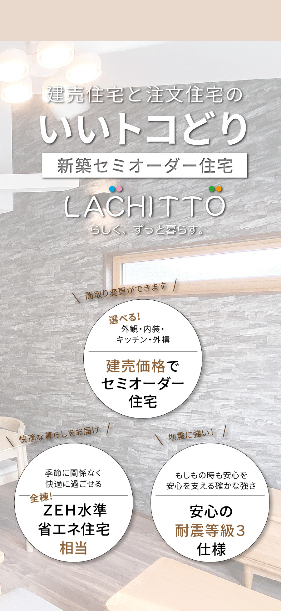 建売住宅と注文住宅のいいトコどり｜新築セミオーダー住宅ラシット｜外観・内装・キッチン・外構が選べ、建売価格でセミオーダー住宅｜季節に関係なく快適に過ごせる、全棟！ＺＥＨ水準省エネ住宅相当｜もしもの時も安心を 安心を支える確かな強さ、安心の耐震等級３仕様