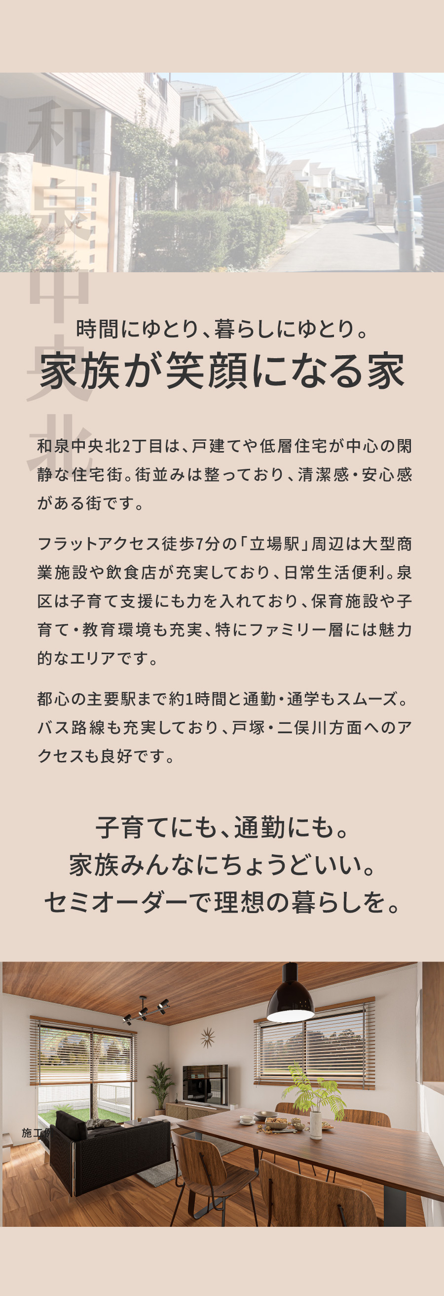 時間にゆとり、暮らしにゆとり。家族が笑顔になる家｜和泉中央北2丁目は、戸建てや低層住宅が中心の閑静な住宅街。街並みは整っており、清潔感・安心感がある街です。フラットアクセス徒歩7分の「立場駅」周辺は大型商業施設や飲食店が充実しており、日常生活便利。泉区は子育て支援にも力を入れており、保育施設や子育て・教育環境も充実、特にファミリー層には魅力的なエリアです。都心の主要駅まで約1時間と通勤・通学もスムーズ。バス路線も充実しており、二俣川・戸塚方面へのアクセスも良好です。｜子育てにも、通勤にも。家族みんなにちょうどいい。セミオーダーで理想の暮らしを。