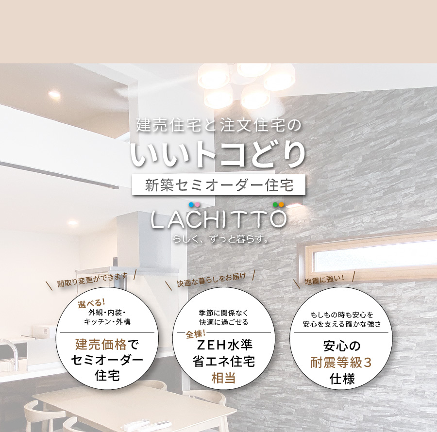 建売住宅と注文住宅のいいトコどり｜新築セミオーダー住宅ラシット｜外観・内装・キッチン・外構が選べ、建売価格でセミオーダー住宅｜季節に関係なく快適に過ごせる、全棟！ＺＥＨ水準省エネ住宅相当｜もしもの時も安心を 安心を支える確かな強さ、安心の耐震等級３仕様