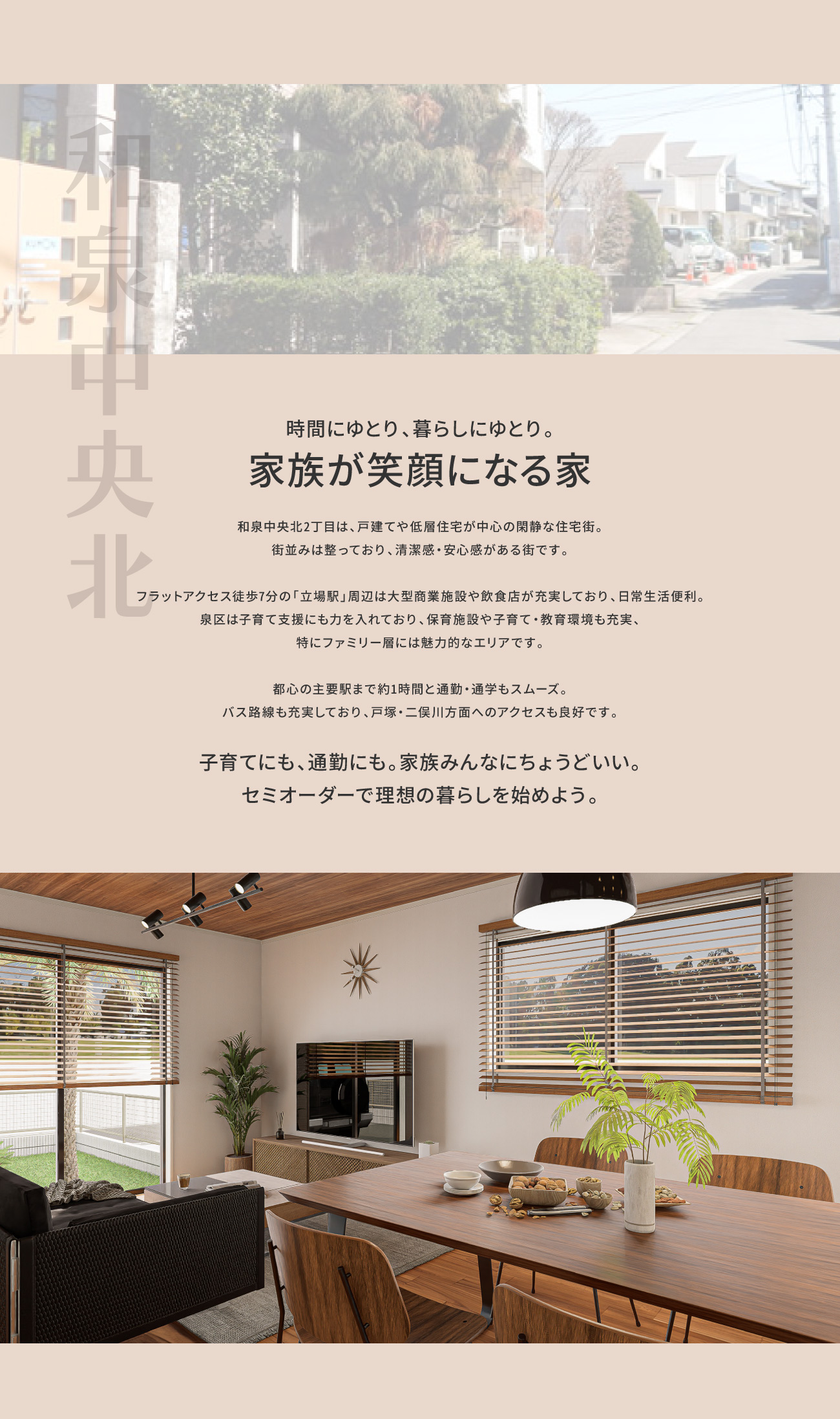 時間にゆとり、暮らしにゆとり。家族が笑顔になる家｜和泉中央北2丁目は、戸建てや低層住宅が中心の閑静な住宅街。街並みは整っており、清潔感・安心感がある街です。フラットアクセス徒歩7分の「立場駅」周辺は大型商業施設や飲食店が充実しており、日常生活便利。泉区は子育て支援にも力を入れており、保育施設や子育て・教育環境も充実、特にファミリー層には魅力的なエリアです。都心の主要駅まで約1時間と通勤・通学もスムーズ。バス路線も充実しており、二俣川・戸塚方面へのアクセスも良好です。｜子育てにも、通勤にも。家族みんなにちょうどいい。セミオーダーで理想の暮らしを。