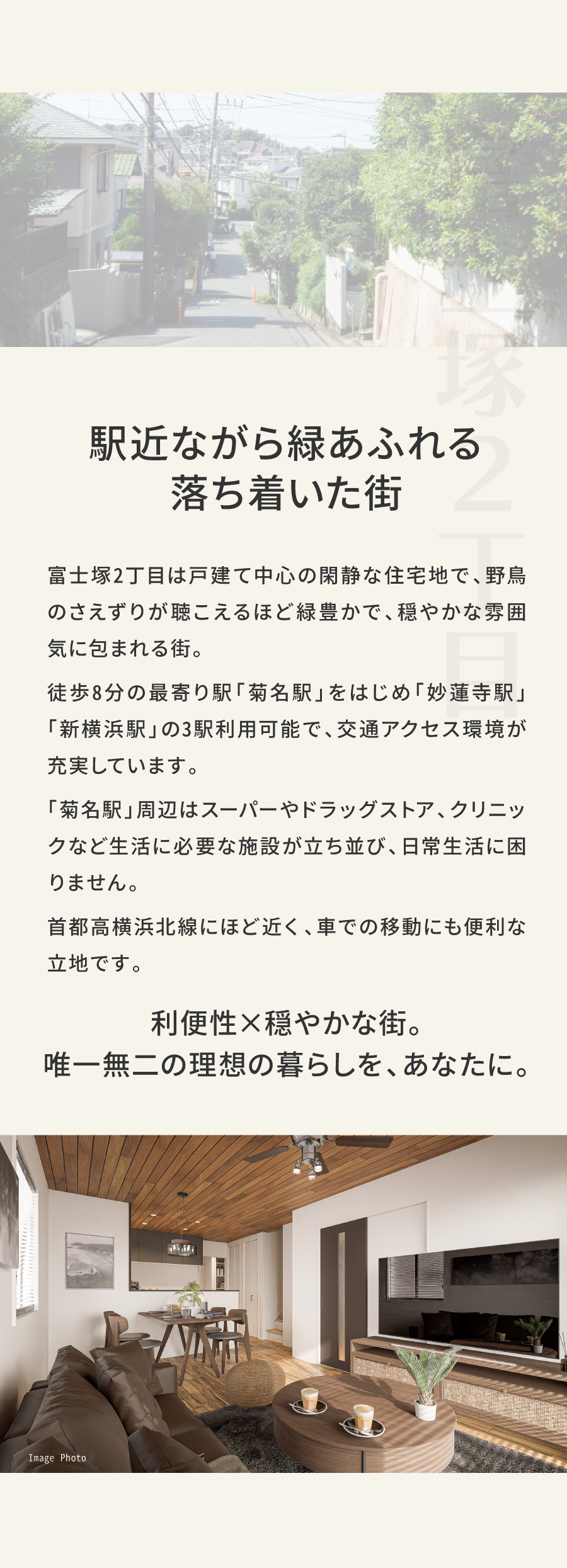 駅近ながら緑あふれる、落ち着いた街｜富士塚2丁目は戸建て中心の閑静な住宅地で、野鳥のさえずりが聴こえるほど緑豊かで、穏やかな雰囲気に包まれる街。 徒歩8分の最寄り駅「菊名駅」をはじめ「妙蓮寺駅」「新横浜駅」の3駅利用可能で、 アクセス環境が充実しています。　 「菊名駅」周辺はスーパーやドラッグストア、 クリニックなど生活に必要な施設が立ち並び、日常生活に困りません。　 首都高横浜北線にほど近く、車での移動にも便利な立地です。｜利便性×穏やかな街。唯一無二の理想の暮らしを、あなたに。