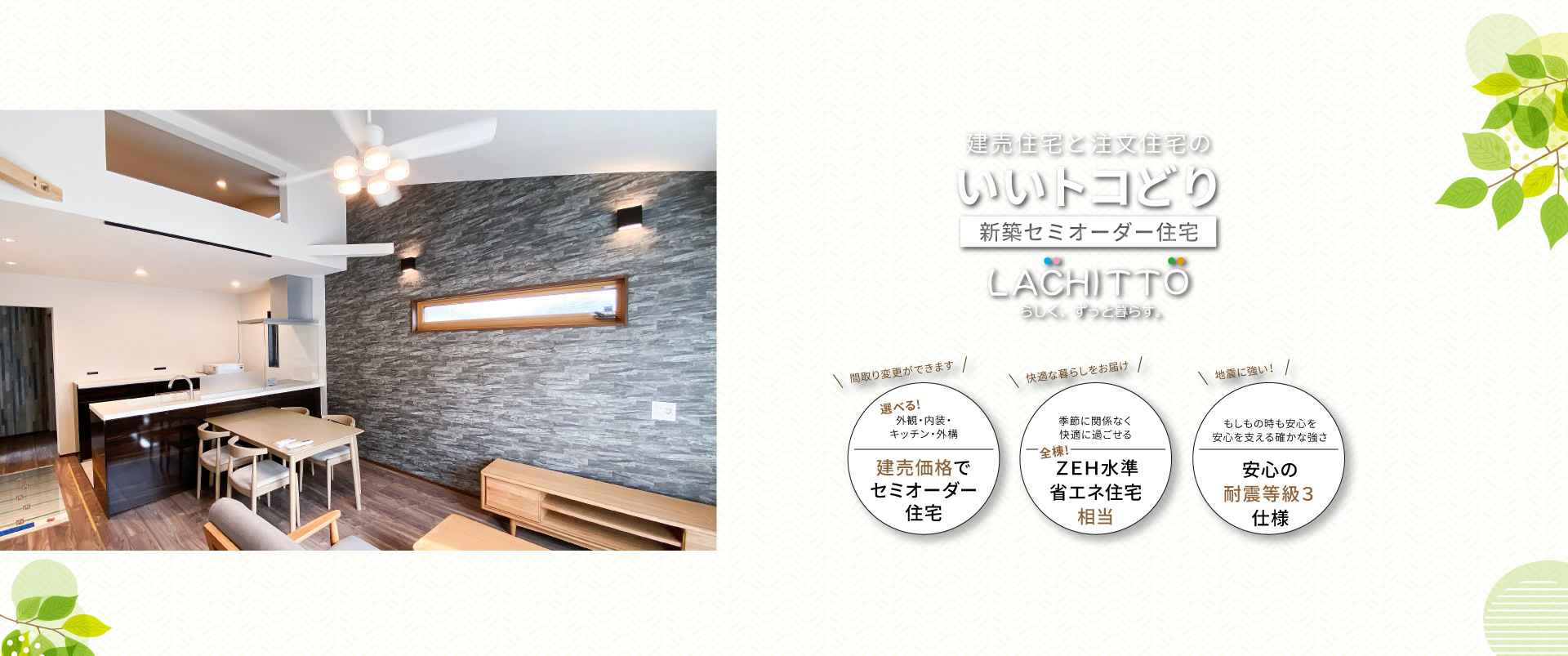 建売住宅と注文住宅のいいトコどり｜新築セミオーダー住宅ラシット｜外観・内装・キッチン・外構が選べ、建売価格でセミオーダー住宅｜季節に関係なく快適に過ごせる、全棟！ＺＥＨ水準省エネ住宅相当｜もしもの時も安心を 安心を支える確かな強さ、安心の耐震等級３仕様