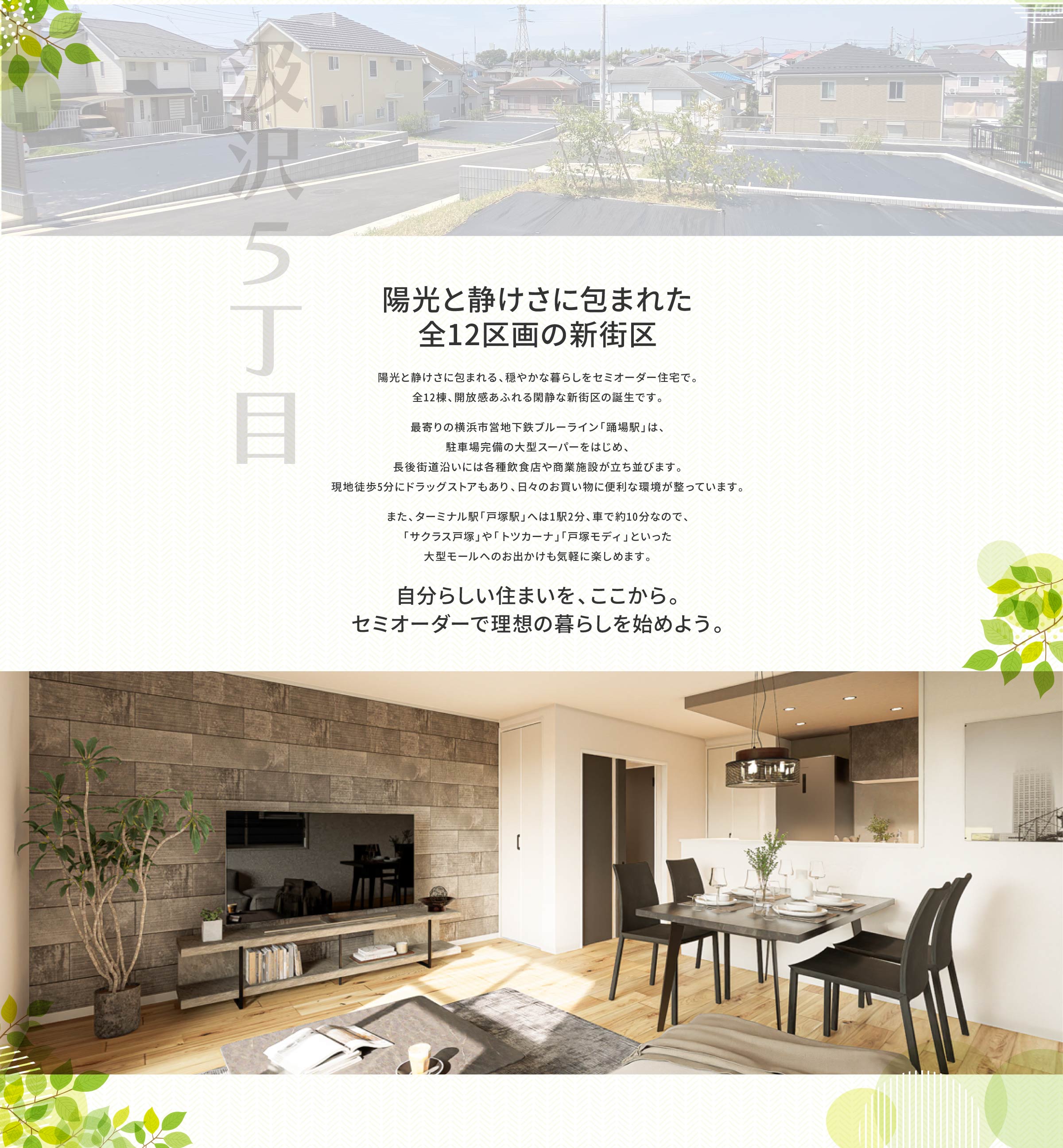 陽光と静けさに包まれた、全12区画の新街区｜陽光と静けさに包まれる、穏やかな暮らしをセミオーダー住宅で。全12棟、開放感あふれる閑静な新街区の誕生です。 　 最寄りの「踊場駅」周辺は、駐車場完備の大型スーパーをはじめ、 長後街道沿いには各種飲食店や商業施設が立ち並びます。 現地徒歩5分にドラッグストアもあり、日々のお買い物に便利な環境が整っています。 　 また、ターミナル駅「戸塚駅」へは1駅2分、車で約10分なので、「サクラス戸塚」や「トツカーナ」「戸塚モディ」といった 大型モールへのお出かけも気軽に楽しめます。｜自分らしい住まいを、ここから。 セミオーダーで理想の暮らしを始めよう。