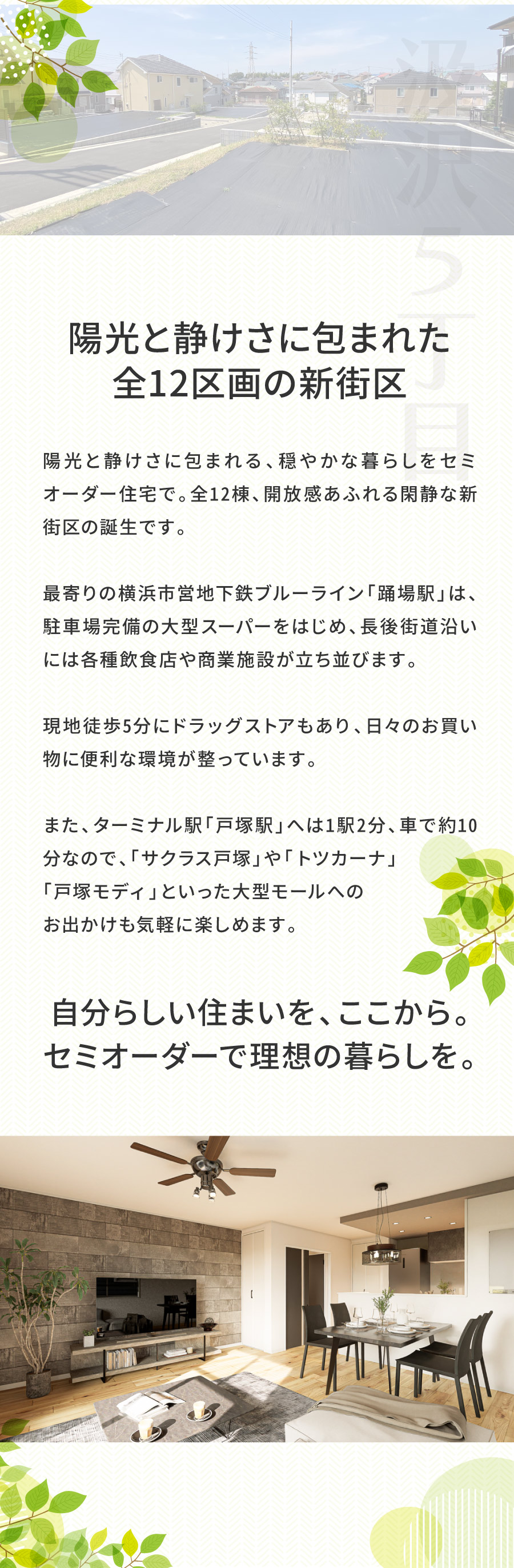 陽光と静けさに包まれた、全12区画の新街区｜陽光と静けさに包まれる、穏やかな暮らしをセミオーダー住宅で。全12棟、開放感あふれる閑静な新街区の誕生です。 　 最寄りの「踊場駅」周辺は、駐車場完備の大型スーパーをはじめ、 長後街道沿いには各種飲食店や商業施設が立ち並びます。 現地徒歩5分にドラッグストアもあり、日々のお買い物に便利な環境が整っています。 　 また、ターミナル駅「戸塚駅」へは1駅2分、車で約10分なので、「サクラス戸塚」や「トツカーナ」「戸塚モディ」といった 大型モールへのお出かけも気軽に楽しめます。｜自分らしい住まいを、ここから。 セミオーダーで理想の暮らしを始めよう。