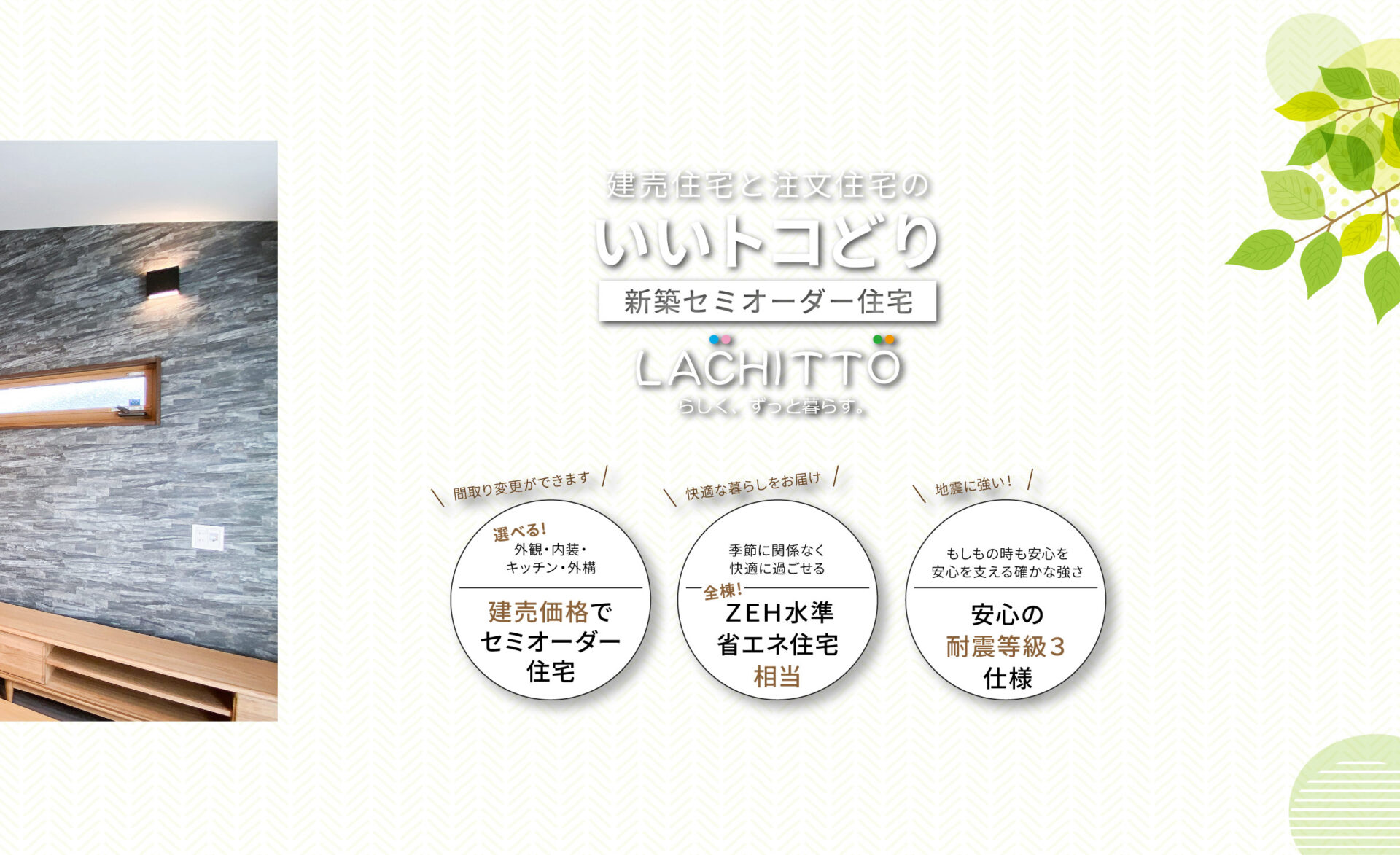建売住宅と注文住宅のいいトコどり｜新築セミオーダー住宅ラシット｜外観・内装・キッチン・外構が選べ、建売価格でセミオーダー住宅｜季節に関係なく快適に過ごせる、全棟！ＺＥＨ水準省エネ住宅相当｜もしもの時も安心を 安心を支える確かな強さ、安心の耐震等級３仕様