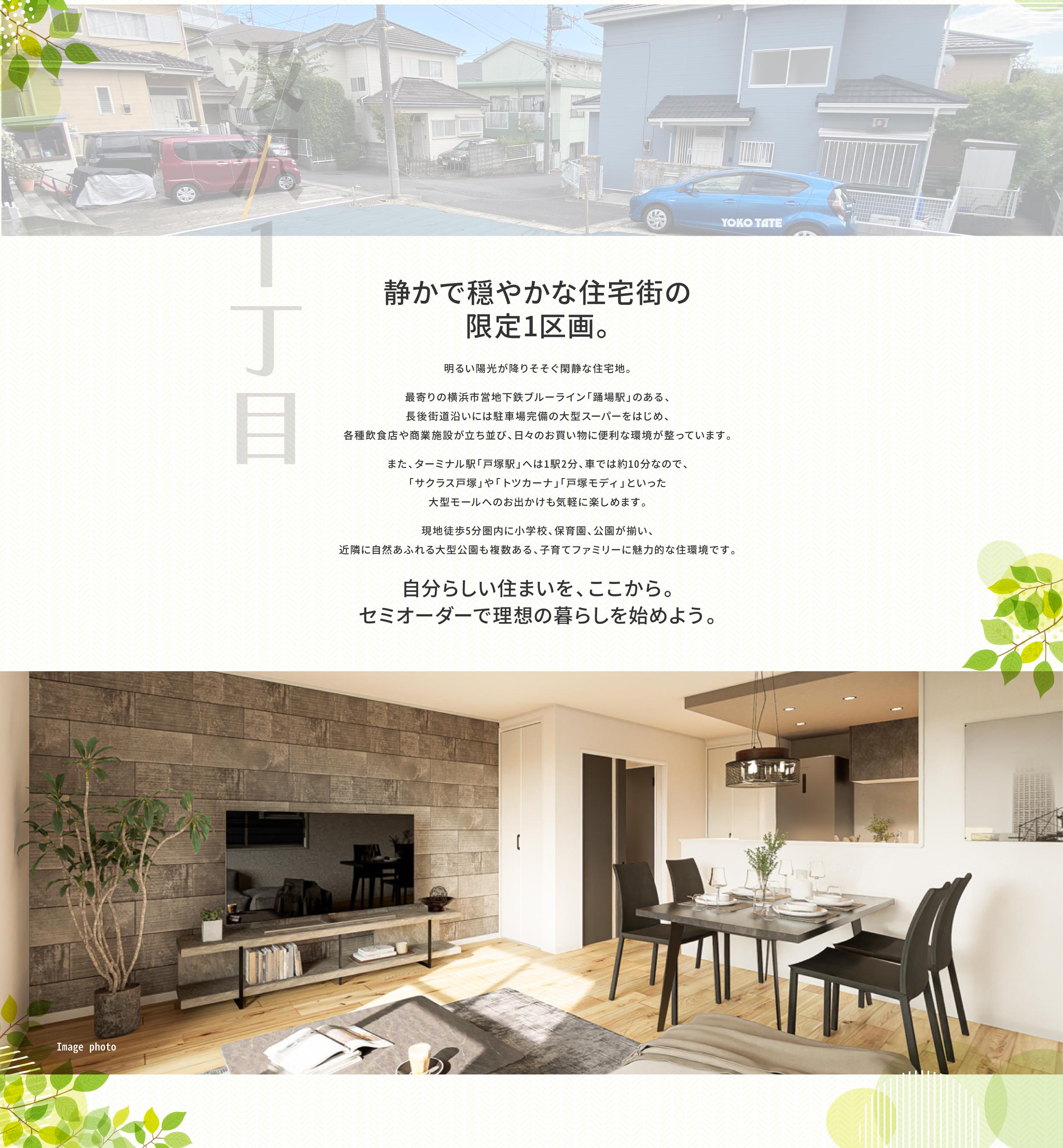 静かで穏やかな住宅街の限定1区画。｜汲沢1丁目は、明るい陽光が降りそそぐ 閑静な住宅地。 　 最寄りの横浜市営地下鉄ブルーライン「踊場駅」のある、長後街道沿いには駐車場完備の大型スーパーをはじめ、各種飲食店や商業施設が立ち並び、日々のお買い物に便利な環境が整っています。 　 また、ターミナル駅「戸塚駅」へは1駅2分、 車で約10分なので、「サクラス戸塚」や「トツ カーナ」「戸塚モディ」といった大型モールへ のお出かけも気軽に楽しめます。 　 現地徒歩5分圏内に小学校、保育園、公園が揃い、近隣に自然あふれる大型公園も複数ある、子育てファミリーに魅力的な住環境です。自分らしい住まいを、ここから。 セミオーダーで理想の暮らしを。