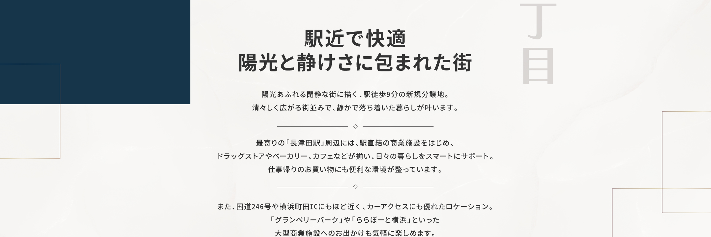 駅近で快適、陽光と静けさに包まれた街｜陽光あふれる閉静な街に描く、駅徒歩9分の新規分譲地。清々しく広がる街並みで、静かで落ち着いた暮らしが叶います。最寄りの「長津田駅」周辺には、駅直結の商業施設をはじめ、ドラッグストアやベーカリー、カフェなどが揃い、日々の暮らしをスマートにサボート。仕事帰りのお買い物にも便利な環境が整っています。また、国道246号や横浜町田ICにもほど近く、カーアクセスにも優れたロケーション。「グランベリーパーク」や「ららぼーと横浜」といった大型商業施設へのお出かけも気軽に楽しめます。