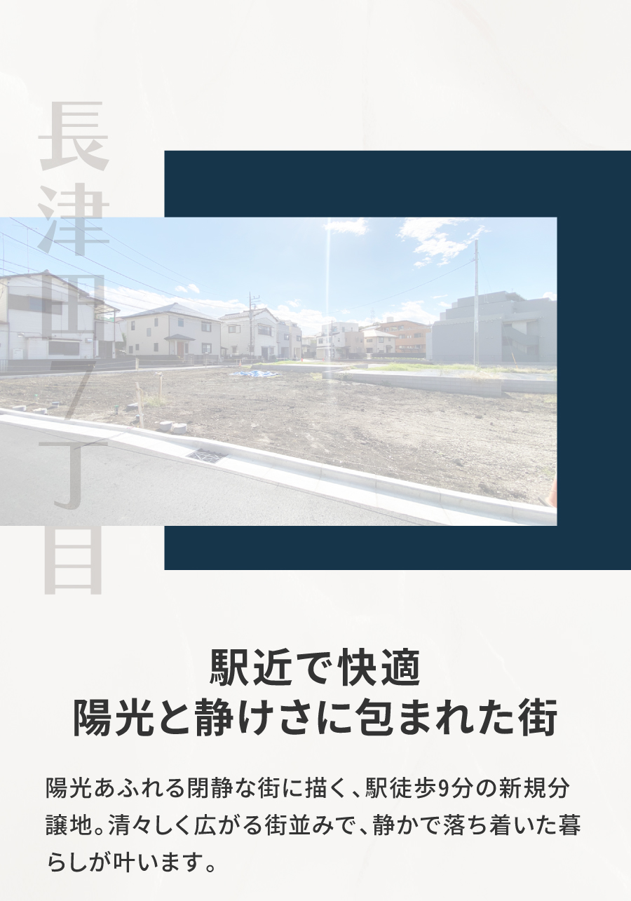駅近で快適、陽光と静けさに包まれた街｜陽光あふれる閉静な街に描く、駅徒歩9分の新規分譲地。清々しく広がる街並みで、静かで落ち着いた暮らしが叶います。最寄りの「長津田駅」周辺には、駅直結の商業施設をはじめ、ドラッグストアやベーカリー、カフェなどが揃い、日々の暮らしをスマートにサボート。仕事帰りのお買い物にも便利な環境が整っています。また、国道246号や横浜町田ICにもほど近く、カーアクセスにも優れたロケーション。「グランベリーパーク」や「ららぼーと横浜」といった大型商業施設へのお出かけも気軽に楽しめます。