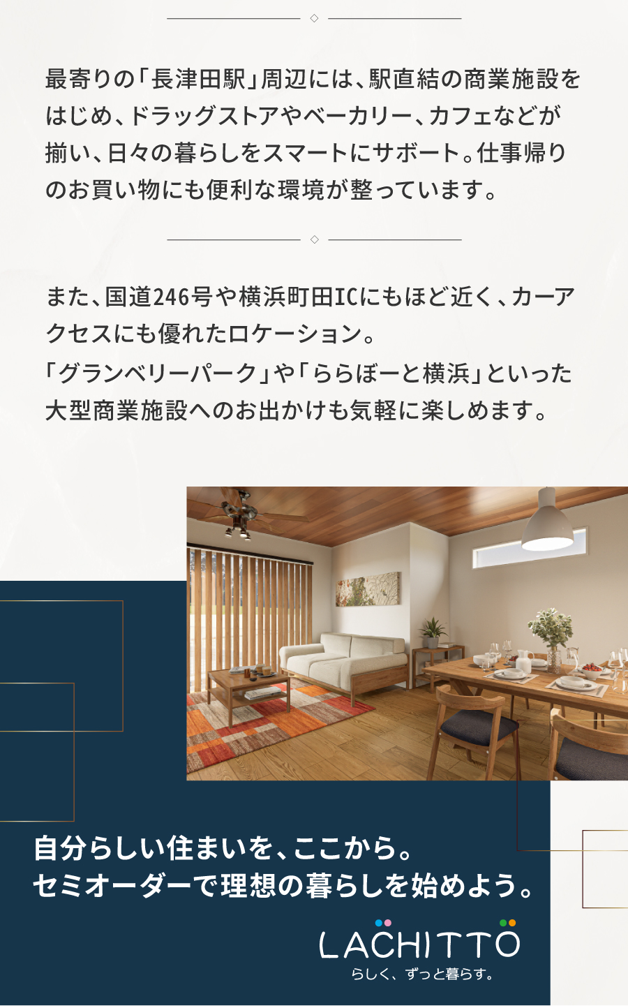 駅近で快適、陽光と静けさに包まれた街｜陽光あふれる閉静な街に描く、駅徒歩9分の新規分譲地。清々しく広がる街並みで、静かで落ち着いた暮らしが叶います。最寄りの「長津田駅」周辺には、駅直結の商業施設をはじめ、ドラッグストアやベーカリー、カフェなどが揃い、日々の暮らしをスマートにサボート。仕事帰りのお買い物にも便利な環境が整っています。また、国道246号や横浜町田ICにもほど近く、カーアクセスにも優れたロケーション。「グランベリーパーク」や「ららぼーと横浜」といった大型商業施設へのお出かけも気軽に楽しめます。