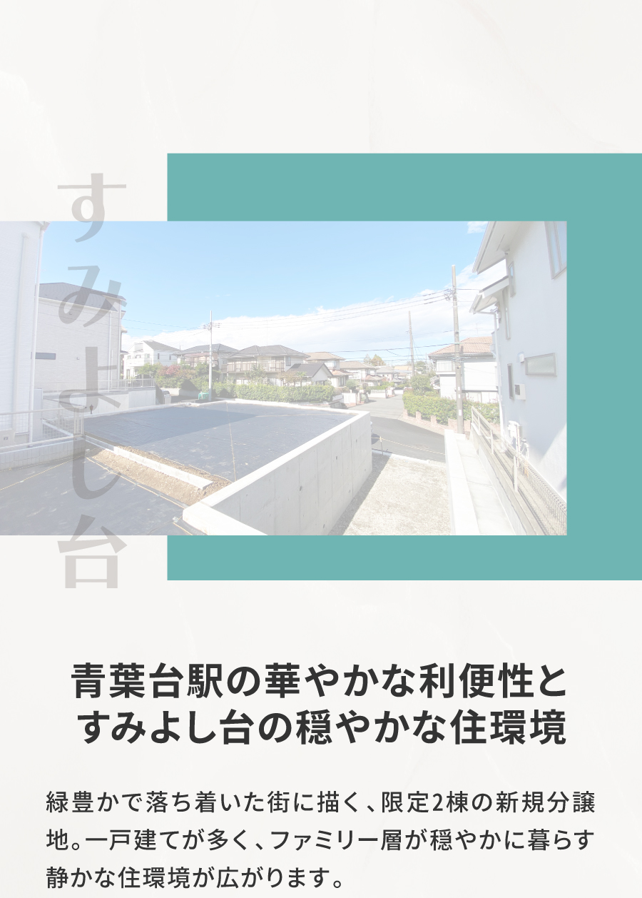 青葉台駅の華やかな利便性とすみよし台の穏やかな住環境｜緑豊かで落ち着いた街に描く、限定2棟の新規分譲地。一戸建てが多く、ファミリー層が穏やかに暮らす静かな住環境が広がります。 　 最寄りの「青葉台駅」周辺には「東急スクエア」をはじめ複数の商店街が揃い、日常のお買い物から外食まで便利に楽しめる人気のエリア。現地からはバスで約15分、車で約10〜15分と、都会の利便性を身近にしながら、程よい距離感がゆとりと心地よさをもたらします。 　 さらに「渋谷駅」へ直通34分で、都心へのアクセスもスムーズ。 自然の潤いと生活の快適さがそろう住環境で、のびやかな日常が叶います。