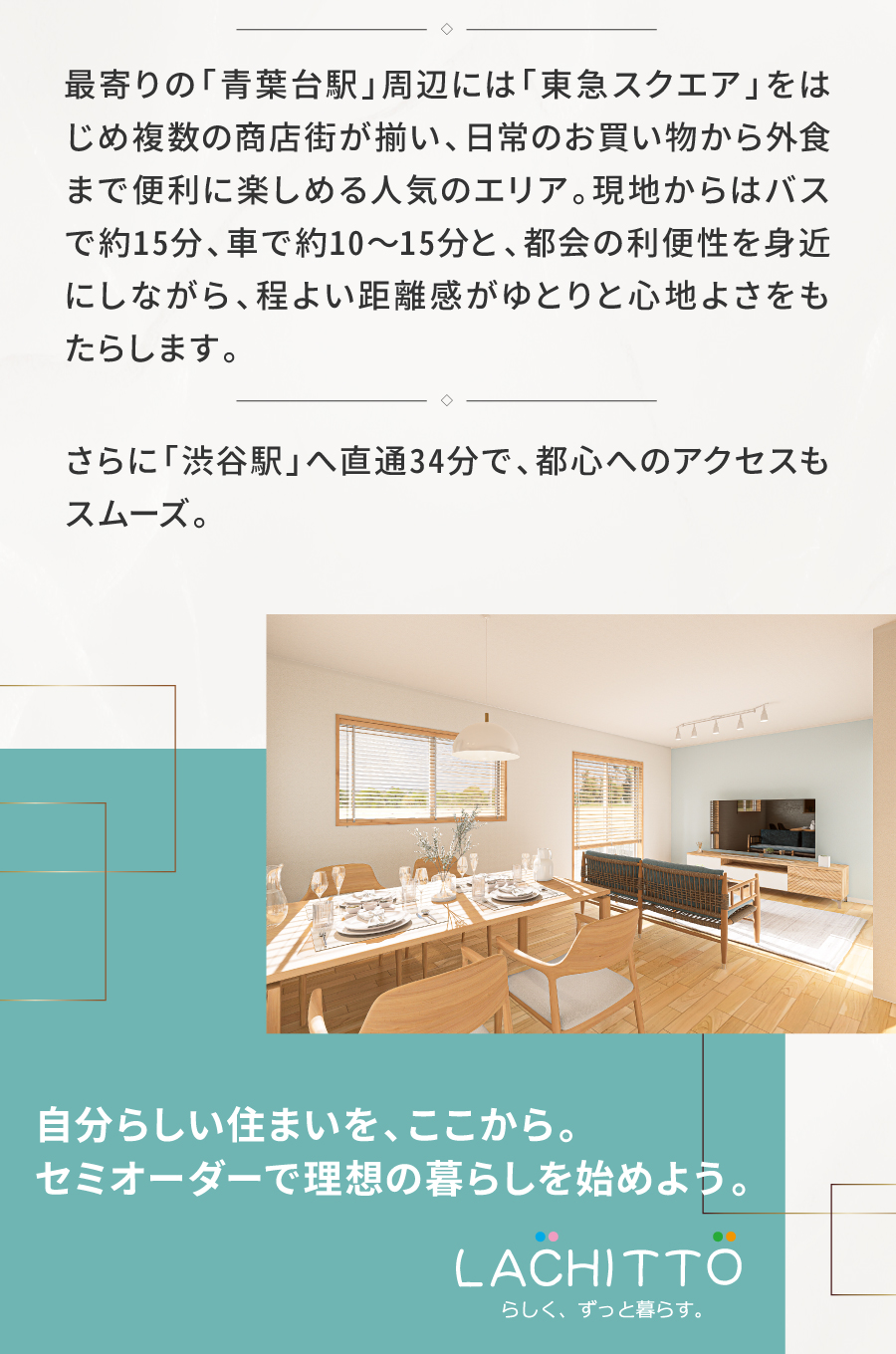 青葉台駅の華やかな利便性とすみよし台の穏やかな住環境｜緑豊かで落ち着いた街に描く、限定2棟の新規分譲地。一戸建てが多く、ファミリー層が穏やかに暮らす静かな住環境が広がります。 　 最寄りの「青葉台駅」周辺には「東急スクエア」をはじめ複数の商店街が揃い、日常のお買い物から外食まで便利に楽しめる人気のエリア。現地からはバスで約15分、車で約10〜15分と、都会の利便性を身近にしながら、程よい距離感がゆとりと心地よさをもたらします。 　 さらに「渋谷駅」へ直通34分で、都心へのアクセスもスムーズ。 自然の潤いと生活の快適さがそろう住環境で、のびやかな日常が叶います。