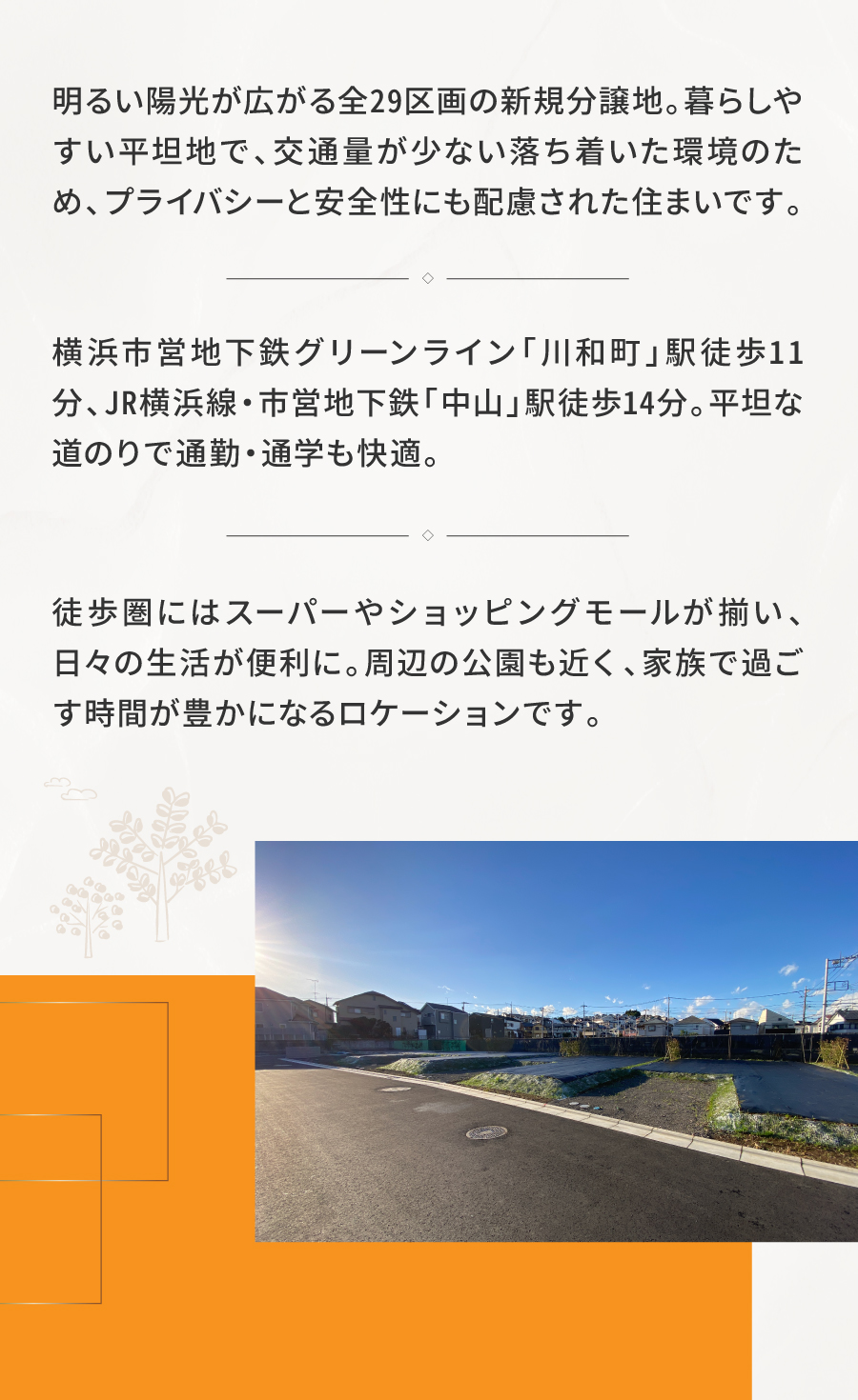 陽光に恵まれた、暮らしやすい平坦地の新街区|明るい陽光が広がる全29区画の新規分譲地。暮らしやすい平坦地で、交通量が少ない落ち着いた環境のため、プライバシーと安全性にも配慮された住まいです。| 横浜市営地下鉄グリーンライン「川和町」駅徒歩11分、JR横浜線・市営地下鉄「中山」駅徒歩14分。平坦な道のりで通勤・通学も快適です。| 徒歩圏にはスーパーやショッピングモールが揃い、日々の生活が便利に。周辺の公園も近く、家族で過ごす時間が豊かになるロケーションです。