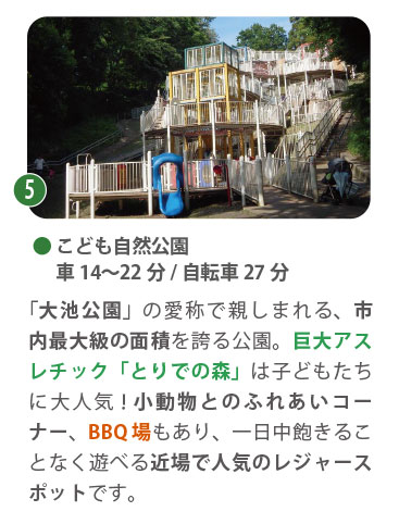 こども自然公園（通称：大池公園）。車で約14〜22分。巨大なアスレチック遊具「とりでの森」や、モルモットと触れ合える「ちびっこ動物園」が人気。