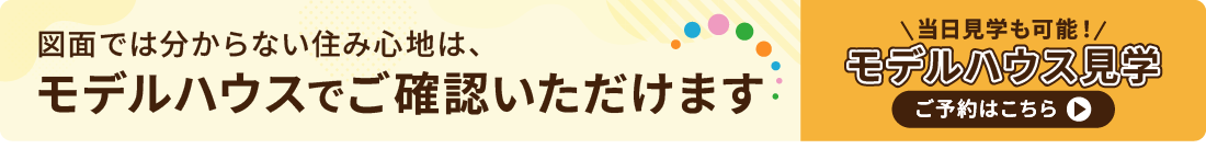 図面では分からない住み心地は、モデルハウスでご確認いただけます　当日予約も可能！モデルハウス見学のご予約はこちら