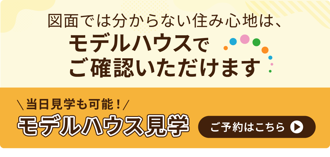 図面では分からない住み心地は、モデルハウスでご確認いただけます　当日予約も可能！モデルハウス見学のご予約はこちら