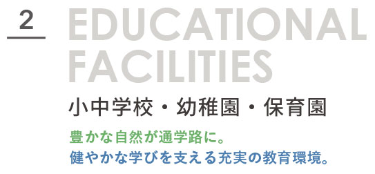 EDUCATIONAL FACILITIES 小中学校・幼稚園・保育園。豊かな自然が通学路に。健やかな学びを支える充実の教育環境。