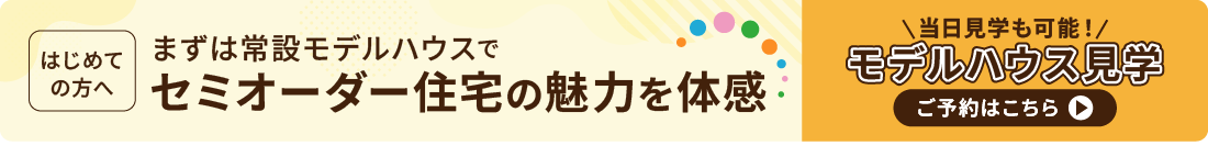 はじめての方におすすめ　常設モデルハウスでセミオーダー住宅を体感　当日予約も可能！モデルハウス見学のご予約はこちら