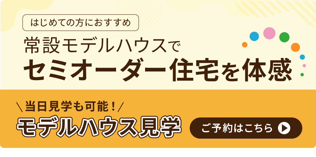 はじめての方におすすめ　常設モデルハウスでセミオーダー住宅を体感　当日予約も可能！モデルハウス見学のご予約はこちら
