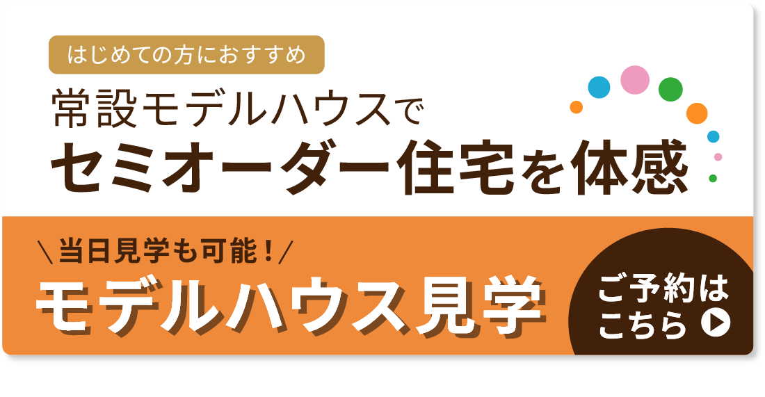 はじめての方におすすめ　常設モデルハウスでセミオーダー住宅を体感　当日予約も可能！モデルハウス見学のご予約はこちら