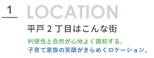 平戸2丁目周辺環境_セクション1タイトル LOCATION 1 平戸2丁目はこんな街。利便性と自然が心地よく調和する、子育て家族の笑顔がきらめくロケーション。