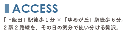 アクセスのタイトル画像。「下飯田」駅徒歩1分×「ゆめが丘」駅徒歩6分。2駅2路線を、その日の気分で使い分ける贅沢。