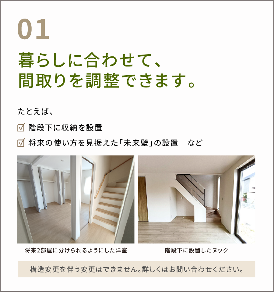 暮らしに合わせて、間取りが調整できます。たとえば、 ☑ 階段下に収納を設置 ☑ 将来の使い方を見据えた「未来壁」の設置　など。構造変更を伴う変更はできません。 詳しくはお問い合わせください。