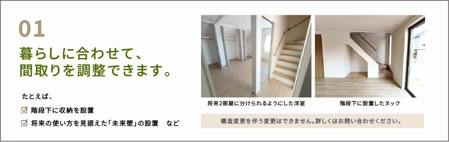 暮らしに合わせて、間取りが調整できます。たとえば、 ☑ 階段下に収納を設置 ☑ 将来の使い方を見据えた「未来壁」の設置　など。構造変更を伴う変更はできません。 詳しくはお問い合わせください。