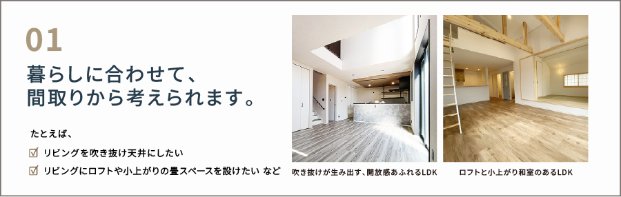 暮らしに合わせて、 間取りから考えられます。 たとえば、 「リビングを吹き抜け天井にしたい リビングにロフトや小上がりの畳スペースを設けたい など