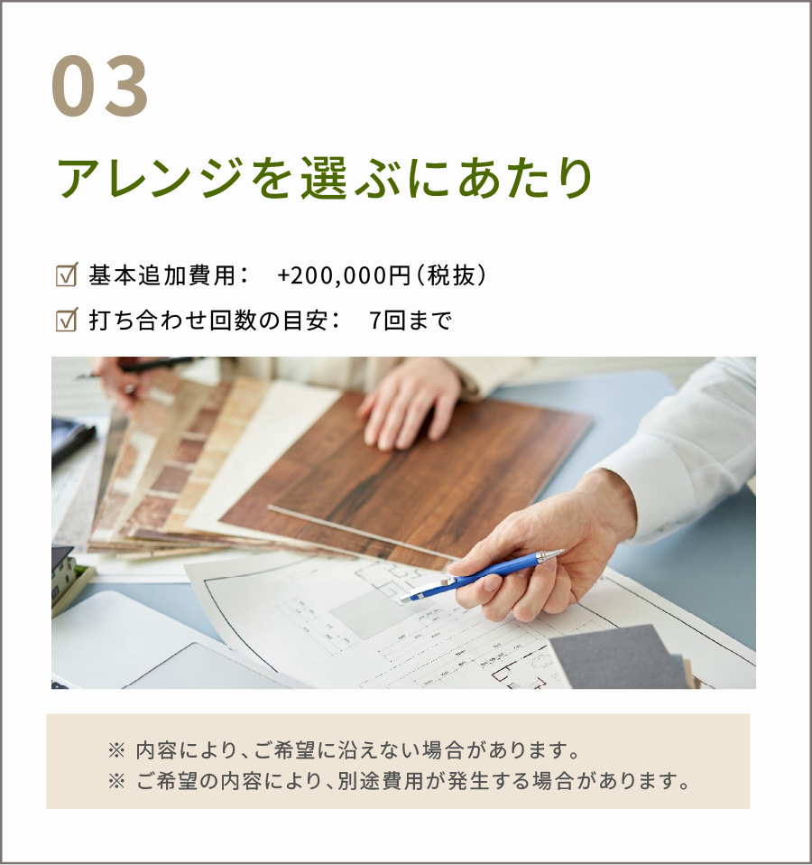 アレンジを選ぶにあたり。☑ 基本追加費用：　+200,000円（税抜） ☑ 打ち合わせ回数の目安：　7回まで　※ 内容により、ご希望に沿えない場合があります。 ※ ご希望の内容により、別途費用が発生する場合があります。